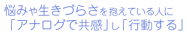 悩みや生きづらさを抱えている人に「アナログで共感」し「行動する」